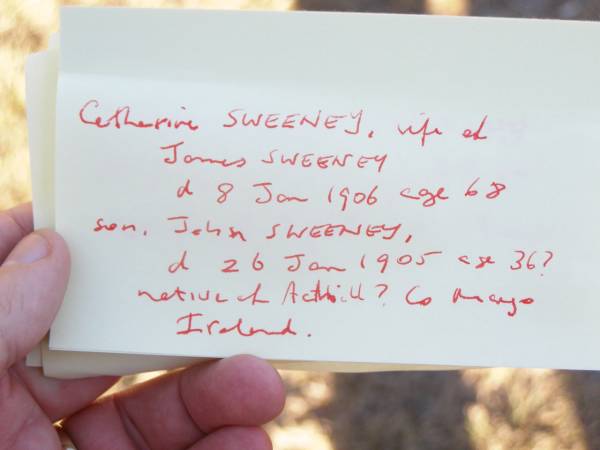 Catherine SWEENEY,  | wife of James SWEENEY,  | died 8 Jan 1906 aged 68 years;  | John SWEENEY, son,  | died 26 Jan 1905 aged 36? years,  | native of Achill? Mayo Ireland,  | James SWEENEY, husband,  | died 7 May 1910 aged 80 years,  | native of Achill? Co Mayo Ireland;  | Helidon Catholic cemetery, Gatton Shire  | 