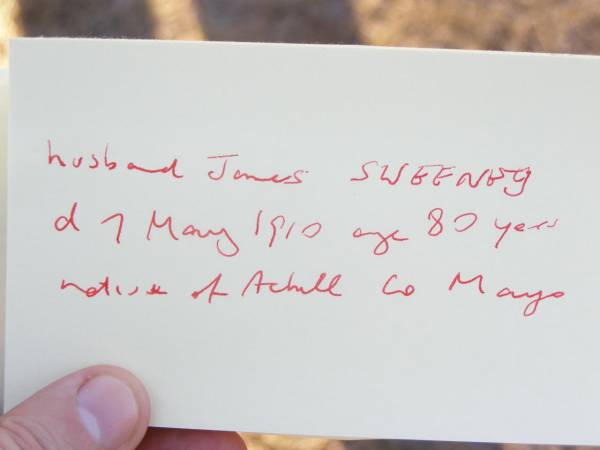 Catherine SWEENEY,  | wife of James SWEENEY,  | died 8 Jan 1906 aged 68 years;  | John SWEENEY, son,  | died 26 Jan 1905 aged 36? years,  | native of Achill? Mayo Ireland,  | James SWEENEY, husband,  | died 7 May 1910 aged 80 years,  | native of Achill? Co Mayo Ireland;  | Helidon Catholic cemetery, Gatton Shire  | 