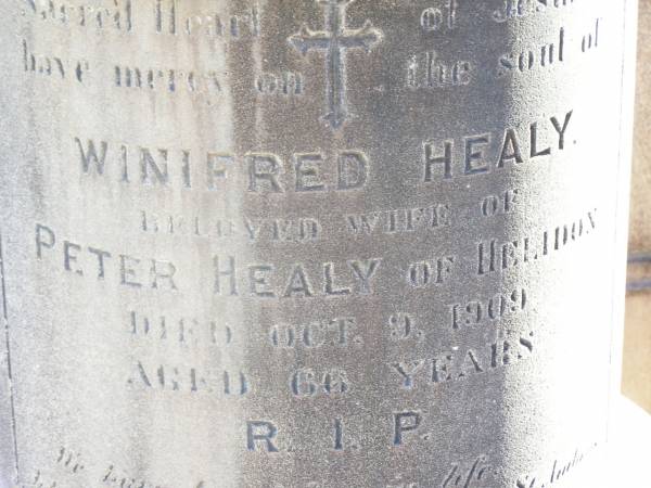 Winifred HEALY,  | wife of Peter HEALY of Helidon,  | died 9 Oct 1909 aged 66 years;  | Peter HEALY, husband,  | native of Co Wicklow Ireland,  | died 11 Dec 1915 aged 79 years;  | Thomas HEALY,  | died 1 May 1920 aged 48 years;  | James HEALY,  | died 11 Jan 1920 aged 32 years;  | Helidon Catholic cemetery, Gatton Shire  | 