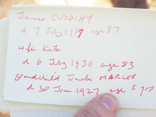 James CUDDIHY,  | died 7 July 1927 aged 97 years;  | Kate, wife,  | died 6 July 1930 aged 83 years;  | Jack MARLER, grandchild,  | died 30 June 1927 aged 5 years;  | Mary BURKE,  | died 28 Dec 1895 aged 72 years;  | Ellen CUDDIHY,  | died 4 June 1943 aged 69 years;  | Helidon Catholic cemetery, Gatton Shire  | 