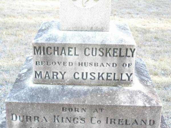 Michael CUSKELLY,  | husband of Mary CUSKELLY,  | born at Durra King's Co Ireland,  | died 28 June 1915 aged 76 years;  | Bridget, daughter,  | born Laidley Queensland,  | died 22 Dec 1914 aged 49 years;  | Mary CUSKELLY, wife,  | died 22-4-37?;  | Helidon Catholic cemetery, Gatton Shire  | 