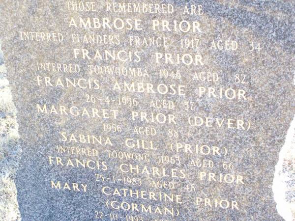 The PRIOR & DEVER families sailed from  | County Mayo & Leitrum Ireland  | in the sailing ships Firefly & Stropshire,  | & settled at Rockmount in August 1892;  | Ambrose PRIOR,  | interred Flanders France 1917 aged 34;  | Francis PRIOR,  | interred Toowoomba 1946 aged 82;  | Francis Ambrose PRIOR,  | died 26-4-1986 aged 57;  | Margaret PRIOR (DEVER),  | died 1956 aged 88;  | Sabina GILL (PRIOR),  | interred Toowong 1963 aged 66;  | Francis Charles PRIOR,  | died 25-1-1985 aged 48;  | Mary Catherine PRIOR (GORMAN),  | 22-10-1993 aged 79;  | Helidon Catholic cemetery, Gatton Shire  | 