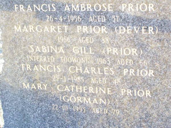 The PRIOR & DEVER families sailed from  | County Mayo & Leitrum Ireland  | in the sailing ships Firefly & Stropshire,  | & settled at Rockmount in August 1892;  | Ambrose PRIOR,  | interred Flanders France 1917 aged 34;  | Francis PRIOR,  | interred Toowoomba 1946 aged 82;  | Francis Ambrose PRIOR,  | died 26-4-1986 aged 57;  | Margaret PRIOR (DEVER),  | died 1956 aged 88;  | Sabina GILL (PRIOR),  | interred Toowong 1963 aged 66;  | Francis Charles PRIOR,  | died 25-1-1985 aged 48;  | Mary Catherine PRIOR (GORMAN),  | 22-10-1993 aged 79;  | Helidon Catholic cemetery, Gatton Shire  | 