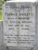 
Thomas DOHERTY,
native of Innishone Co Donegal Ireland,
died 22 Jan 1913 aged 77 years,
father;
Annie DOHERTY,
born Ballydermoth Co Donegal Ireland 2 June 1840,
died 5 April 1915 aged 75 years 10 months,
mother;
Helidon General cemetery, Gatton Shire
