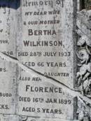 Clara,
daughter of A. & M. WILKINSON,
died 30 May 1898;
Cecil,
son of J. & M. BUDD,
aged 6 weeks;
Bertha WILKINSON,
wife mother,
died 28 July 1937 aged 66 years;
Florence, daughter,
died 16 Jan 1899 aged 5 years;
Helidon General cemetery, Gatton Shire