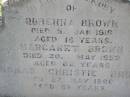 
Rubenna (Ruby) BROWN,
died 5 Jan 1918 aged 16 years;
Margaret BROWN,
died 20 May 1952 aged 82 years;
Thomas Christie BROWN,
died 27 May 1966 aged 89 years;
Helidon General cemetery, Gatton Shire
