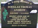 
Douglas Thomas ANDREW,
8-9-1926 - 3-11-2002,
son of Thomas & Anna,
brother of Mabel, Doris, Margaret, Jean,
James & John (decd);
Helidon General cemetery, Gatton Shire
