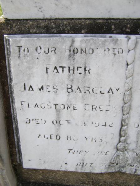 James BARCLAY,  | father,  | Flagstone Creek,  | died 13? Oct 1942 aged 88? years;  | Clara Jane BARCLAY,  | mother  | died 26? July 1943 aged 84? years;  | Helidon General cemetery, Gatton Shire  | 