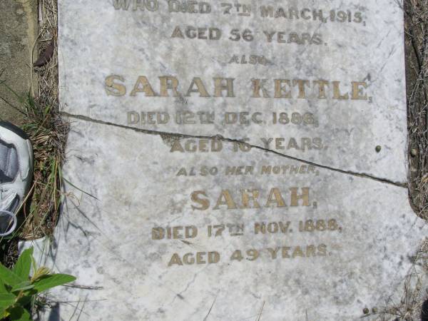 parents;  | Richard KETTLE,  | died 1 Oct 1915 aged 76 years;  | Annette,  | wife,  | died 7 March 1915 aged 56 years;  | Sarah KETTLE,  | died 12 Dec 1886 aged 16 years;  | Sarah, mother,  | died 17 Nov 1888 aged 49 years;  | Helidon General cemetery, Gatton Shire  | 