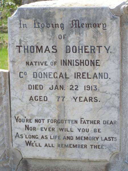 Thomas DOHERTY,  | native of Innishone Co Donegal Ireland,  | died 22 Jan 1913 aged 77 years,  | father;  | Annie DOHERTY,  | born Ballydermoth Co Donegal Ireland 2 June 1840,  | died 5 April 1915 aged 75 years 10 months,  | mother;  | Helidon General cemetery, Gatton Shire  | 