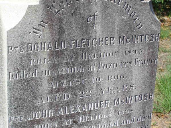Peter MCINTOSH,  | native of Dumbarton Scotland,  | died 11 June 1925 aged 69 years;  | Margaret MCINTOSH,  | born Toowoomba 2 May 1858,  | died 29 Aug 1940;  | Donald Fletcher MCINTOSH,  | born Helidon 1894,  | killed in action Pozieres Frances  | 10 Aug 1916 aged 22 years;  | John Alexander MCINTOSH,  | born Helidon 1898,  | wounded Polygon Wood France,  | died Hospital Boulogne France  | 5 Oct 1917 aged 19 years;  | Helidon General cemetery, Gatton Shire  | 