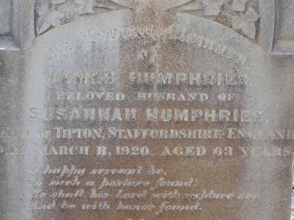 James HUMPHRIES,  | husband of Susannah HUMPHRIES,  | native of Tipton Staffordshire England,  | died 11 March 1920 aged 63 years;  | Susannah HUMPHRIES,  | native of West Bromwich England,  | died 19 Sept 1928 aged 73 years;  | Helidon General cemetery, Gatton Shire  | 