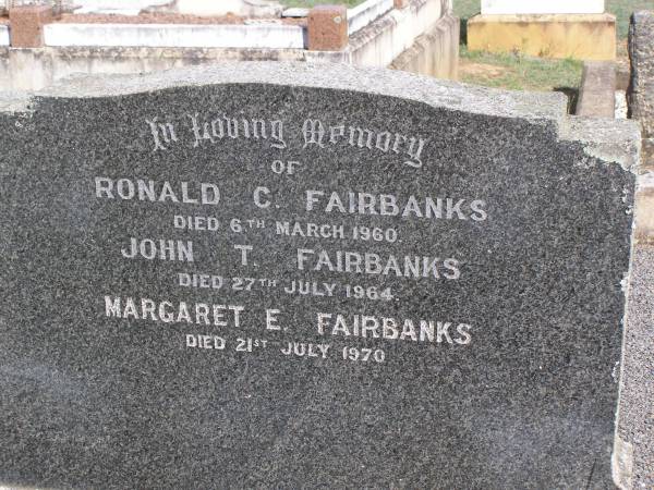John Edward FAIRBANKS,  | husband father,  | aged 74 years;  | Elizabeth FAIRBANKS,  | mother,  | aged 91 years;  | James Richard FAIRBANKS,  | brother,  | aged 65 years;  | Ronald C. FAIRBANKS,  | died 6 March 1960;  | John T. FAIRBANKS,  | died 27 July 1964;  | Margaret E. FAIRBANKS,  | died 21 July 1970;  | Helidon General cemetery, Gatton Shire  | 