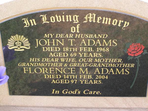John T. ADAMS,  | husband,  | died 18 Feb 1968 aged 69 years;  | Florence M. ADAMS,  | wife mother grandmother great-grandmother,  | died 14 Feb 2004 aged 97 years;  | Helidon General cemetery, Gatton Shire  | 