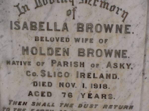 Isabella BROWNE,  | wife of Holden BROWNE,  | native of Parish of Asky, County Sligo, Ireland,  | died 1 Nov 1918 aged 76 years;  | Holden BROWNE,  | husband,  | native of County Sligo, Ireland,  | died 4 Jan 1925 aged 86 years;  | Highfields Baptist cemetery, Crows Nest Shire  | 