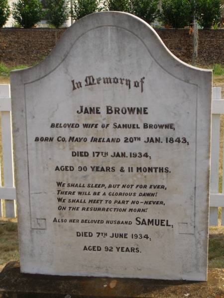 Jane BROWNE,  | wife of Smauel BROWNE,  | born County Mayo Ireland 20 Jan 1843,  | died 17 Jan 1934 aged 90 years 11 months;  | Samuel,  | husband,  | died 7 June 1934 aged 92 years;  | Highfields Baptist cemetery, Crows Nest Shire  | 