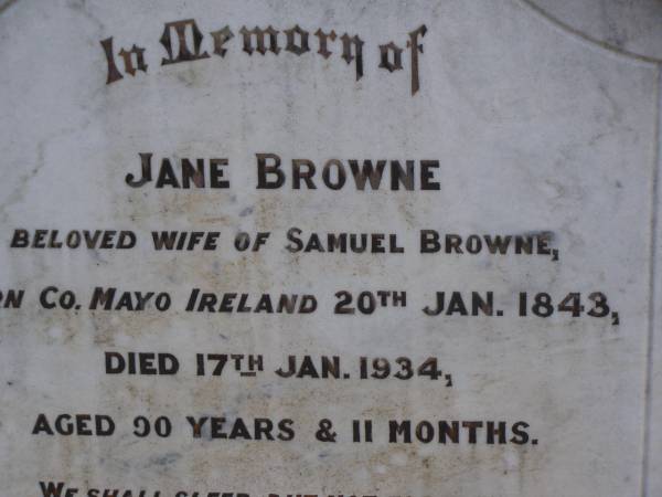 Jane BROWNE,  | wife of Smauel BROWNE,  | born County Mayo Ireland 20 Jan 1843,  | died 17 Jan 1934 aged 90 years 11 months;  | Samuel,  | husband,  | died 7 June 1934 aged 92 years;  | Highfields Baptist cemetery, Crows Nest Shire  | 