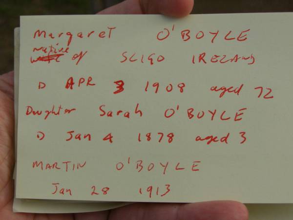 Margaret O'BOYLE,  | native of County Sligo Ireland,  | died 3 April 1908 aged 72 years;  | Sarah O'BOYLE,  | daughter,  | died 4 Jan 1878 aged 3 years;  | Martin O'BOYLE,  | died 28 Jan 1913;  | Highfields Baptist cemetery, Crows Nest Shire  | 