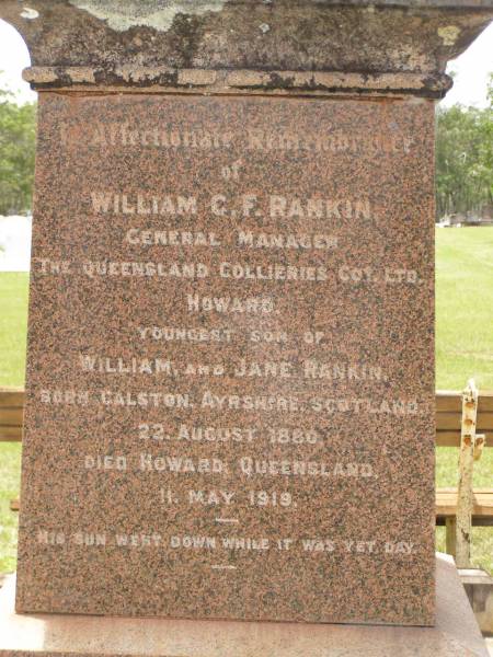 William RANKIN,  | father,  | managing director Queensland Collieries Howard,  | born Tollcross Scotland 23 April 1836,  | died Corina Queensland 15 Oct 1917 aged 81 years;  | Isabel H. ROSS,  | youngest daughter,  | died Brisbane 5 Aug 1938 aged 60 years;  | William C.F. RANKIN,  | youngest son of William & Jane RANKIN,  | general manager Queensland Collieres Howard,  | born Calston Ayrshire Scotland 22 Aug 1880,  | died Howard Queensland 11 May 1919;  | John A. RANKIN,  | eldest son,  | died Hpward 6 April 1930 aged 71 years;  | Marion Anderson,  | daughter,  | died 6 July 1907 aged 45 years;  | Mary E.A. ALLEN,  | daughter,  | died 22 March 1947 aged 73 years;  | Robert Stuart RANKIN,  | AIF 1914 - 1919,  | general manager Queensland Collieries 1941 - 1946.  | born Calson Scotland,  | died Toolburra 9 Nov 1950 aged 75 years;  | Jane Anderson,  | wife of William RANKIN,  | died 24 Jan 1912 aged 73 years;  | Col. C.D.W. RANKIN V.D.,  | 20 years managing director Q.C.C. Howard,  | died 2 No 1940 aged 71 years 10 months;  | Howard cemetery, City of Hervey Bay  | 