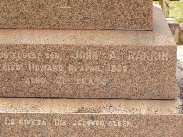 William RANKIN,  | father,  | managing director Queensland Collieries Howard,  | born Tollcross Scotland 23 April 1836,  | died Corina Queensland 15 Oct 1917 aged 81 years;  | Isabel H. ROSS,  | youngest daughter,  | died Brisbane 5 Aug 1938 aged 60 years;  | William C.F. RANKIN,  | youngest son of William & Jane RANKIN,  | general manager Queensland Collieres Howard,  | born Calston Ayrshire Scotland 22 Aug 1880,  | died Howard Queensland 11 May 1919;  | John A. RANKIN,  | eldest son,  | died Hpward 6 April 1930 aged 71 years;  | Marion Anderson,  | daughter,  | died 6 July 1907 aged 45 years;  | Mary E.A. ALLEN,  | daughter,  | died 22 March 1947 aged 73 years;  | Robert Stuart RANKIN,  | AIF 1914 - 1919,  | general manager Queensland Collieries 1941 - 1946.  | born Calson Scotland,  | died Toolburra 9 Nov 1950 aged 75 years;  | Jane Anderson,  | wife of William RANKIN,  | died 24 Jan 1912 aged 73 years;  | Col. C.D.W. RANKIN V.D.,  | 20 years managing director Q.C.C. Howard,  | died 2 No 1940 aged 71 years 10 months;  | Howard cemetery, City of Hervey Bay  | 