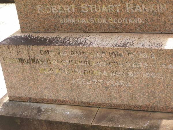 William RANKIN,  | father,  | managing director Queensland Collieries Howard,  | born Tollcross Scotland 23 April 1836,  | died Corina Queensland 15 Oct 1917 aged 81 years;  | Isabel H. ROSS,  | youngest daughter,  | died Brisbane 5 Aug 1938 aged 60 years;  | William C.F. RANKIN,  | youngest son of William & Jane RANKIN,  | general manager Queensland Collieres Howard,  | born Calston Ayrshire Scotland 22 Aug 1880,  | died Howard Queensland 11 May 1919;  | John A. RANKIN,  | eldest son,  | died Hpward 6 April 1930 aged 71 years;  | Marion Anderson,  | daughter,  | died 6 July 1907 aged 45 years;  | Mary E.A. ALLEN,  | daughter,  | died 22 March 1947 aged 73 years;  | Robert Stuart RANKIN,  | AIF 1914 - 1919,  | general manager Queensland Collieries 1941 - 1946.  | born Calson Scotland,  | died Toolburra 9 Nov 1950 aged 75 years;  | Jane Anderson,  | wife of William RANKIN,  | died 24 Jan 1912 aged 73 years;  | Col. C.D.W. RANKIN V.D.,  | 20 years managing director Q.C.C. Howard,  | died 2 No 1940 aged 71 years 10 months;  | Howard cemetery, City of Hervey Bay  | 