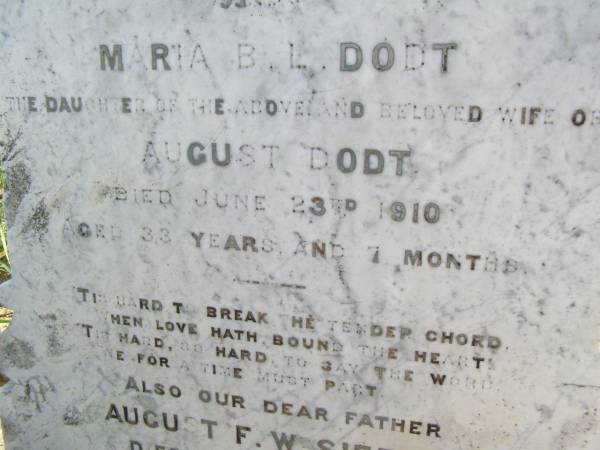 Augusta F.L. SIEFERT, mother wife,  | died 20 July 1910 aged 62? years;  | Maria B.L. DODT, daughter,  | wife of August DODT,  | died 23 June 1910 aged 33 years 7 months;  | August F.W. SIEFERT, father,  | died 27 March 1912 aged 81 years 3 months;  | Ingoldsby Lutheran cemetery, Gatton Shire  | 