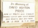 Ida Milita PRICE,
mother mum-mum,
died 27 Aug 1976;
David Ashton PRICE,
son of Milita & Stanley,
28-2-1926 - 7-11-1988,
missed by Murph, dad & papa;
Jandowae Cemetery, Wambo Shire