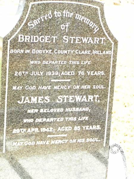 Bridget STEWART,  | born Bodyke County Clare Ireland,  | died 26 July 1939 aged 76 years;  | James STEWART,  | husband,  | died 29 Apr 1942 aged 85 years;  | Jandowae Cemetery, Wambo Shire  | 