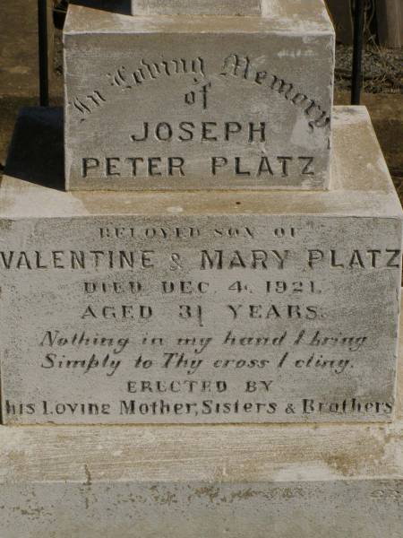 Martha Mary,  | daughter of Valentine & Mary PLATZ,  | died 10? March? 1911 aged 25 years 6 months;  | children;  | Frederick,  | died 15 Aug 1892;  | Albert,  | died 29 March 1896;  | Annie Margaret,  | died 3 April 1887;  | Valentine PLATZ,  | died 8 March 1917 aged 68 years,  | erected by wife & children;  | Maria PLATZ,  | died 1 July 1933 aged 78 years;  | Joseph Peter PLATZ,  | son of Valentine & Mary PLATZ,  | died 4 Dec 1921 aged 31 years,  | erected by mother, sisters & brothers;  | Mary PLATZ,  | mother,  | died 1 July 1933? aged 78 years;  | Jondaryan cemetery, Jondaryan Shire  | 