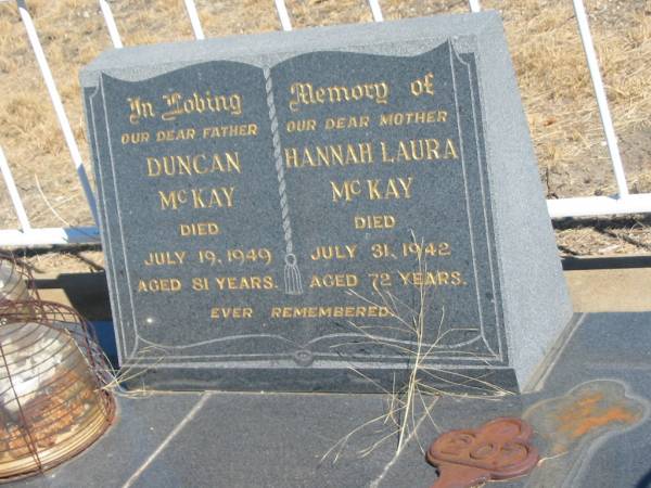 Duncan MCKAY,  | father,  | died 19 July 1949 aged 81 years;  | Hannah Laura MCKAY,  | mother,  | died 31 July 1942 aged 72 years;  | Mary Maud MCKAY,  | daughter sister,  | died 26 May 1996 aged 92 years;  | Rupert Alexander MCKAY,  | brother,  | died 8 April 1976 aged 75 years;  | Jondaryan cemetery, Jondaryan Shire  | 