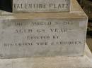 
Martha Mary,
daughter of Valentine & Mary PLATZ,
died 10? March? 1911 aged 25 years 6 months;
children;
Frederick,
died 15 Aug 1892;
Albert,
died 29 March 1896;
Annie Margaret,
died 3 April 1887;
Valentine PLATZ,
died 8 March 1917 aged 68 years,
erected by wife & children;
Maria PLATZ,
died 1 July 1933 aged 78 years;
Joseph Peter PLATZ,
son of Valentine & Mary PLATZ,
died 4 Dec 1921 aged 31 years,
erected by mother, sisters & brothers;
Mary PLATZ,
mother,
died 1 July 1933? aged 78 years;
Jondaryan cemetery, Jondaryan Shire
