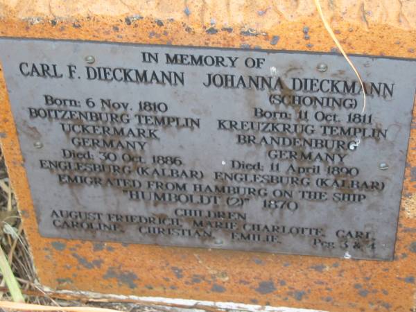 Carl F DIECKMANN  | b: 6 Nov 1810, Boitzenburg Templin, Uckermark, Germany  | d: 30 Oct 1886, Englesburg (Kalbar)  | Johanna DIECKMANN (SCHONING)  | b: 11 Oct 1811, Kreuzkrug Templin, Brandenburg, Germany  | d: 11 Apr 1890, Englesburg (Kalbar)  | (emigrated from Hamburg on the ship Humboldt (2) 1870  | children: August Friedrich, Marie Charlotte, Carl, Caroline, Christian, Emilie  | Peg 3&4  | Engelsburg Baptist Cemetery, Kalbar, Boonah Shire  | 