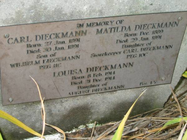 Carl DIECKMANN  | b: 27 Jan 1891, d: 30 Jan 1891  | (son of Wilhelm DIECKMANN)  |   | Matilda DIECKMANN  | b: Dec 1889, d: 29 Jan 1891  | (daughter of storekeeper Carl DIECKMANN)  |   | Louisa DIECKMANN  | b: 8 Feb 1914, d: 21 Dec 1914  | (daughter of August DIECKMANN)  | Engelsburg Baptist Cemetery, Kalbar, Boonah Shire  | 