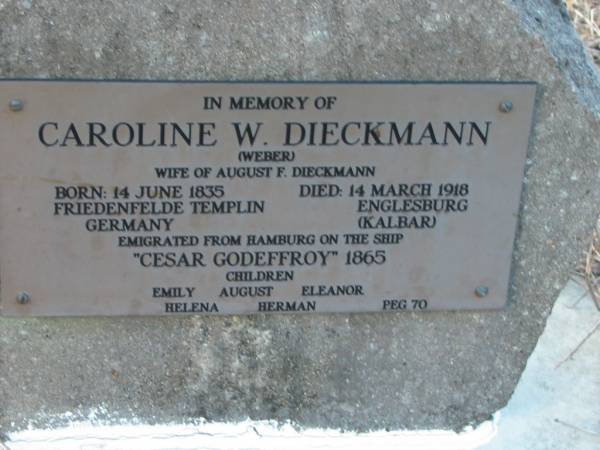 Caroline W DIECKMANN (WEBER)  | (wife of August F DIECKMANN)  | b: 14 Jun 1835, Friedenfelde Templin, Germany  | d: 14 Mar 1918, Englesburg (Kalbar)  | emigrated from Hamburg on the ship  Cesar Godeffroy  1865  | children Emily, August, Eleanor, Helena, Herman  | Peg 70  | Engelsburg Baptist Cemetery, Kalbar, Boonah Shire  | 