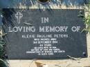 
Alexie Pauline PETERS,
died 3 Sept 1994 aged 64 years,
wife of Ron,
mother of John & Karen,
grandmother of Michael & Danita;
Kalbar General Cemetery, Boonah Shire
