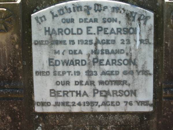 Harold E. PEARSON, son,  | died 15 June 1925 aged 22 years;  | Edward PEARSON, husband,  | died 19 Sept 1933 aged 64 years;  | Bertha PEARSON, mother,  | died 24 June 1957 aged 76 years;  | Kalbar General Cemetery, Boonah Shire  | 