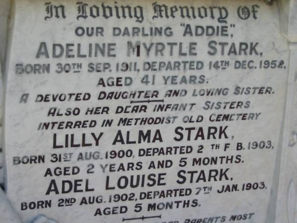 Addie  Adeline Myrtle STARK,  | born 30 Sept 1911,  | died 14 Dec 1952 aged 41 years,  | daughter sister;  | Lilly Alma STARK, infant sister,  | born 31 Aug 1900,  | died 2 Feb 1903 aged 2 years 5 months,  | interred Methodist Old Cemetery;  | Adel Louise STARK, infant sister,  | born 2 Aug 1902,  | died 7 Jan 1903 aged 5 months,  | interred Methodist Old Cemetery;  | Kalbar General Cemetery, Boonah Shire  | 