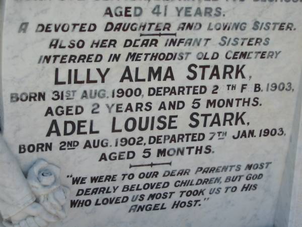  Addie  Adeline Myrtle STARK,  | born 30 Sept 1911,  | died 14 Dec 1952 aged 41 years,  | daughter sister;  | Lilly Alma STARK, infant sister,  | born 31 Aug 1900,  | died 2 Feb 1903 aged 2 years 5 months,  | interred Methodist Old Cemetery;  | Adel Louise STARK, infant sister,  | born 2 Aug 1902,  | died 7 Jan 1903 aged 5 months,  | interred Methodist Old Cemetery;  | Kalbar General Cemetery, Boonah Shire  | 