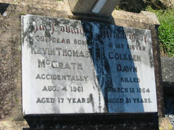 Kevin Thomas MCGRATH, son,  | accidentally killed 4 Aug 1961 aged 17 years;  | Colleen Dawn, sister,  | accidentally killed 12 March 1964 aged 21 years;  | Kalbar General Cemetery, Boonah Shire  | 