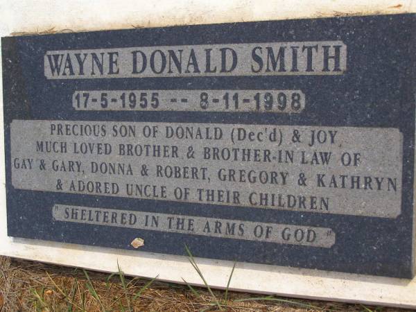 Wayne Donald SMITH,  | 17-5-1955 - 8-11-1998,  | son of Donald (dec'd) & Joy,  | brother & brother-in-law of Gay & Gary,  | Donna & Robert, Gregory & Kathryn,  | uncle;  | Kandanga Cemetery, Cooloola Shire  | 