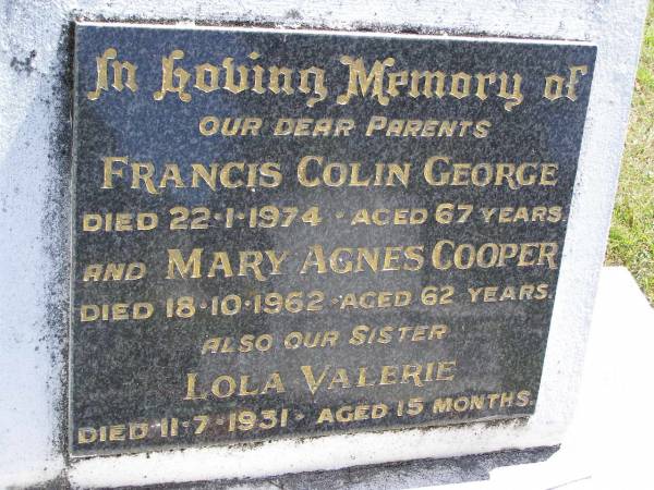 parents;  | Francis Colin George,  | died 22-1-194 aged 67 years;  | Mary Agnes COOPER,  | died 18-10-1962 aged 62 years;  | Lola Valerie, sister,  | died 11-7-1931 aged 15 months;  | Kandanga Cemetery, Cooloola Shire  | 