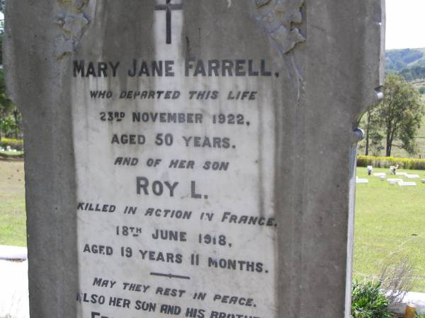 Mary Jane FARRELL,  | died 23 Nov 1922 aged 50 years;  | Roy L., son,  | killed in action in France 18 June 1918  | aged 19 years 11 months;  | Eric Lynn FARRELL, son brother,  | 20-6-1910 - 25-11-1990;  | Kandanga Cemetery, Cooloola Shire  | 