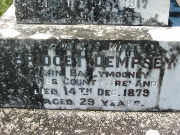 Rebecca DEMPSEY,  | born Scotland,  | died 24 May 1900 aged 70 years;  | George DEMPSEY, son,  | died 20 Oct 1915 aged 52 years;  | James DEMPSEY, husband,  | died 30 March 1865 aged 40 years,  | interred in Brisbane;  | John DEMPSEY,  | born Skibbereen, Country Cork, Ireland,  | died 11 May 1917 aged 64 years;  | Bridget DEMPSEY, wife,  | born Ballymooney, Kings County, Ireland,  | died 14 Dec 1879 aged 29 years;  | Kevin FITTON, grandson,  | aged 5 months;  | Daniel DEMPSEY,  | died 10 Sept 1922 aged 73 years;  | James DEMPSEY,  | died 23 Dec 1928 aged 68 years;  | Mary Ellen FITTON, wife mother,  | died 13 Sept 1947 aged 69 years;  | St John's Catholic Church, Kerry, Beaudesert Shire  | 