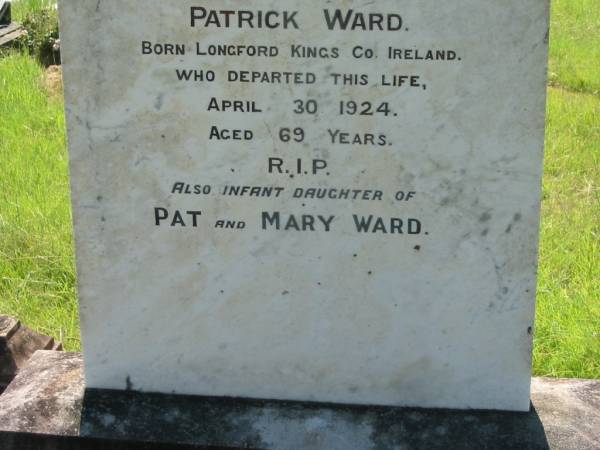 Patrick WARD,  | born Cummertha County Monaghan Ireland,  | died 4 June 1902 aged 64 years;  | Annie, wife of Patrick WARD,  | born Longford Kings County Ireland,  | died 30 April 1924 aged 69 years;  | infant daughter of Pat & Mary WARD;  | St John's Catholic Church, Kerry, Beaudesert Shire  | 
