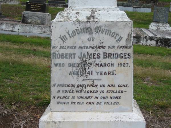 In loving memory of  | my beloved husband and our father  | Robert James BRIDGES  | who died 19th March 1927 aged 41 years.  | A precious one from us has gone  | A voice we loved is stilled  | A place is vacant in our home  | Which never can be filled.  | Kilcoy Cemetery, Queensland  | 