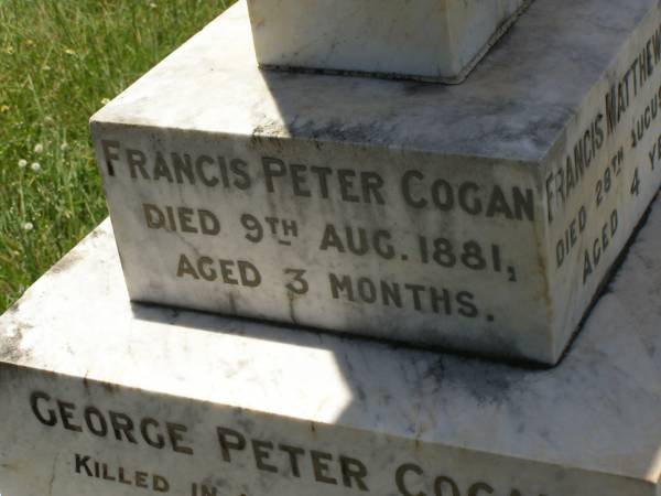 Francis Matthew COGAN,  | died 28 Aug 1893 aged 4 years;  | Michael COGAN,  | died 7 Sept 1902 aged 58 years;  | Mary Ferguson COGAN,  | died 25 May 1935 aged 79 years;  | Mary Anne COGAN,  | died 29 April 1923 aged 39 years;  | Michael Edward COGAN,  | died 20 Sept 1933 aged 47 years;  | Francis Peter COGAN,  | died 9 Aug 1881 aged 3 months;  | George Peter COGAN,  | killed in action France 3 May 1917 aged 25 years;  | James George COGAN,  | died 3-10-1956 aged 78 years;  | Margaret Ellen COGAN,  | died 4 Sept 1987 aged 92 years,  | remembered by friend George;  | Kilkivan cemetery, Kilkivan Shire  | 