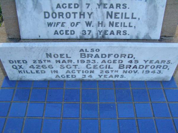 Elizabeth BRADFORD,  | mother,  | aged 69 years;  | James BRADFORD,  | father,  | aged 74 years;  | Clare BRADFORD,  | sister,  | aged 7 years;  | Dorothy NEILL,  | sister,  | wife of W.H. NEILL,  | aged 37 years;  | Noel BRADFORD,  | died 25 March 1953 aged 45 years;  | Cecil BRADFORD,  | killed in action 26 Nov 1943 aged 34 years;  | Clare BRADFORD,  | died 20 June 1918 aged 7 1/2 years;  | Killarney cemetery, Warwick Shire  | 
