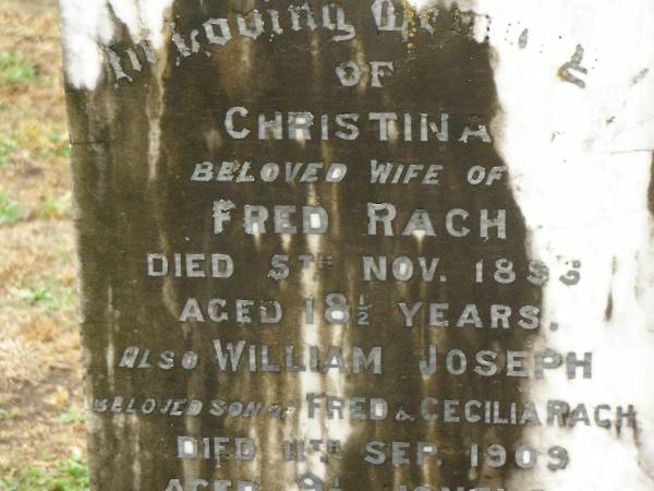 Christina,  | wife of Fred RACH,  | died 5 Nov 1894 aged 18 1/2 years;  | William Joseph,  | son of Fred & Cecilia RACH,  | died 11 Sept 1909 aged 9 1/2 months;  | Frederick Rudolph RACH,  | husband father,  | died 12 May 1935 aged 68 years;  | Annie Cecilia RACH,  | mother,  | died 10 Jan 1954 aged 75 years;  | Killarney cemetery, Warwick Shire  | 