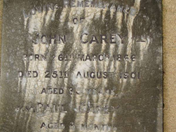 John CAREY junr,  | born 26 March 1866,  | died 25 Aug 1901 aged 35 years;  | Paul CAREY,  | aged 8 months;  | Walter CAREY,  | aged 79? years;  | Jane May CAREY,  | died 20 Jan? 1894 aged 74? years;  | Killarney cemetery, Warwick Shire  | 