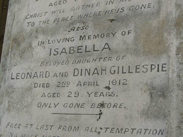 Dinah,  | wife of Leonard GILLESPIE,  | died 18 Jan 1923 aged 67 years;  | Isabella,  | daughter of Leonard & Dinah GILLESPIE,  | died 2 April 1912 aged 29 years;  | Leonard GILLESPIE,  | died 23 June 1939 ageed 87 years;  | Killarney cemetery, Warwick Shire  | 